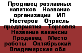 Продавец разливных напитков › Название организации ­ ИП Нестеров › Отрасль предприятия ­ Торговля › Название вакансии ­ Продавец › Место работы ­ Октябрьский - Владимирская обл., Владимир г. Работа » Вакансии   . Владимирская обл.